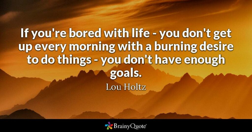 if you are bored with life-you don't get up every morning with a burning desire to do things-you don't have enough goals! Lou Holtz