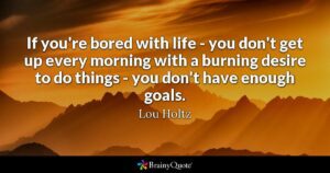if you are bored with life you don't get up every morning with a burning desire to do things-you don't have enough goals! Lou Holtz